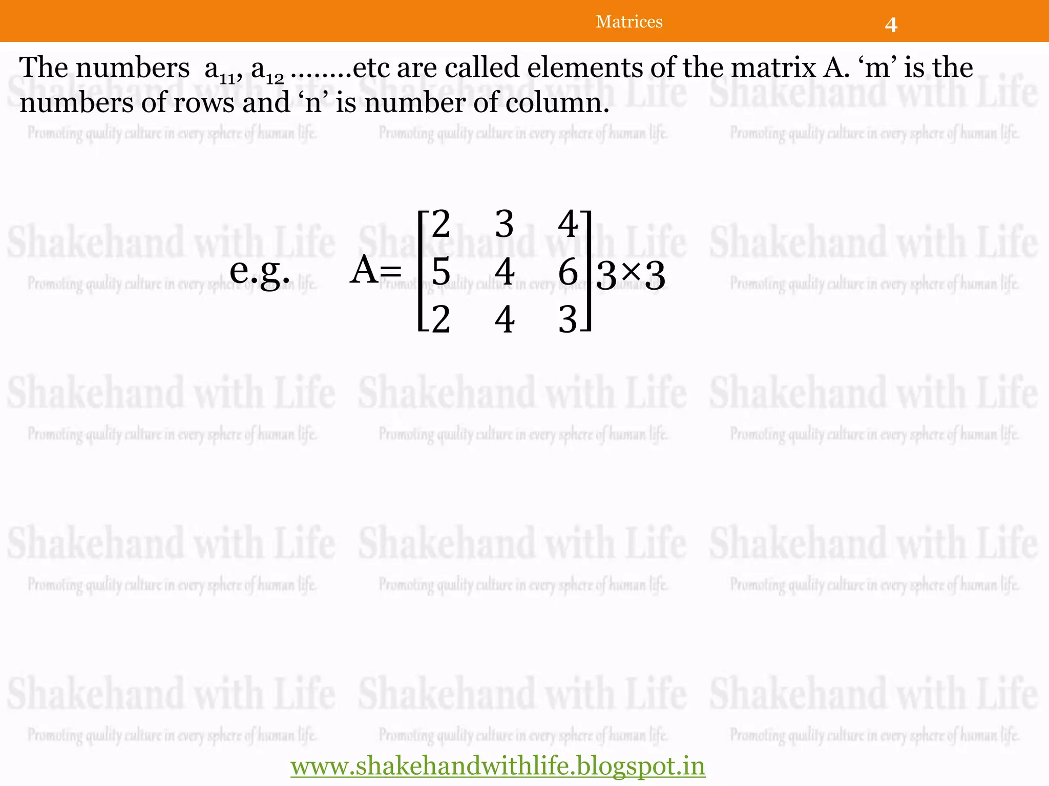 Matrices               4

The numbers a11, a12 ……..etc are called elements of the matrix A. „m‟ is the
numbers of rows and „n‟ is number of column.



                             2       3 4
                e.g.      A= 5       4 6 3×3
                             2       4 3




                     www.shakehandwithlife.blogspot.in
 