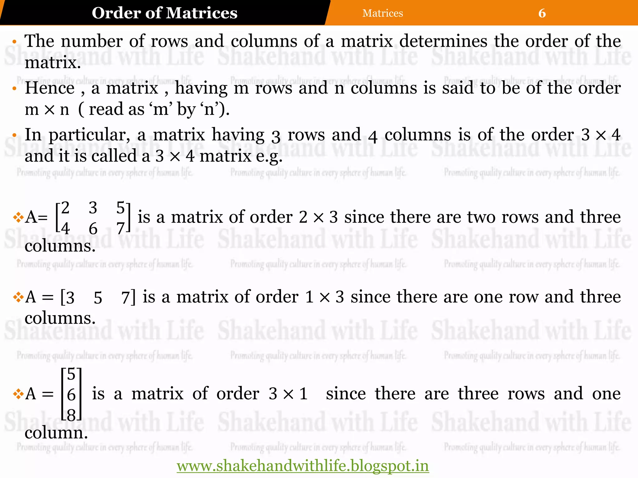 Order of Matrices                  Matrices            6

• The number of rows and columns of a matrix determines the order of the
  matrix.
• Hence , a matrix , having m rows and n columns is said to be of the order
  m × n ( read as „m‟ by „n‟).
• In particular, a matrix having 3 rows and 4 columns is of the order 3 × 4
  and it is called a 3 × 4 matrix e.g.

     2 3 5
A=        is a matrix of order 2 × 3 since there are two rows and three
     4 6 7
 columns.

A = 3  5 7 is a matrix of order 1 × 3 since there are one row and three
 columns.


      5
A = 6 is a matrix of order 3 × 1 since there are three rows and one
      8
 column.
                    www.shakehandwithlife.blogspot.in
 