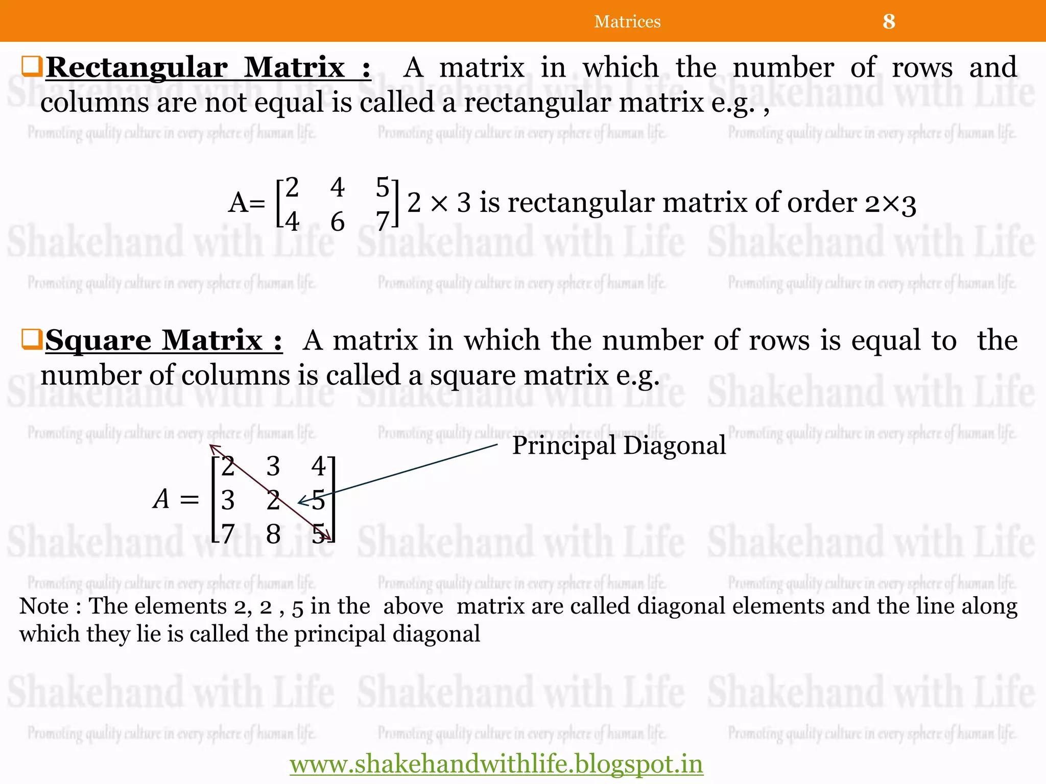 Matrices                   8

Rectangular Matrix : A matrix in which the number of rows and
 columns are not equal is called a rectangular matrix e.g. ,

                         2   4 5
                    A=           2 × 3 is rectangular matrix of order 2×3
                         4   6 7



Square Matrix : A matrix in which the number of rows is equal to the
 number of columns is called a square matrix e.g.

                                               Principal Diagonal
                2      3 4
             𝐴= 3      2 5
                7      8 5

Note : The elements 2, 2 , 5 in the above matrix are called diagonal elements and the line along
which they lie is called the principal diagonal




                          www.shakehandwithlife.blogspot.in
 