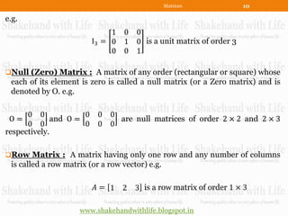 Matrices             10

e.g.
                              1 0     0
                         I3 = 0 1     0 is a unit matrix of order 3
                              0 0     1

Null (Zero) Matrix : A matrix of any order (rectangular or square) whose
 each of its element is zero is called a null matrix (or a Zero matrix) and is
 denoted by O. e.g.

      0 0            0    0 0
 O=          and O =          are null matrices of order 2 × 2 and 2 × 3
      0 0            0    0 0
respectively.

Row Matrix : A matrix having only one row and any number of columns
 is called a row matrix (or a row vector) e.g.

                         𝐴= 1 2       3 is a row matrix of order 1 × 3

                     www.shakehandwithlife.blogspot.in
 