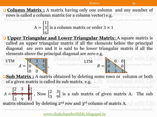 Matrices           11

 Column Matrix : A matrix having only one column and any number of
 rows is called a column matrix (or a column vector) e.g.
                    1
              A = 3 is a column matrix or order 3 × 1
                    6
 Upper Triangular and Lower Triangular Matrix: A square matrix is
 called an upper triangular matrix if all the elements below the principal
 diagonal are zero and it is said to be lower triangular matrix if all the
 elements above the principal diagonal are zero e.g.
 UTM         2 3 4                          LTM      5 0 0
         𝐴= 0 1 5 ,                               𝐵= 8 7 0
             0 0 7                                   4 3 1
Sub Matrix : A matrix obtained by deleting some rows or column or both
 of a given matrix is called its sub matrix. e.g.
     2 3 4
                       2 3
 𝐴 = 5 1 5 , Now              is a sub matrix of given matrix A. The sub
                       3 9
     3 9 7
matrix obtained by deleting 2nd row and 3rd column of matrix A.

                    www.shakehandwithlife.blogspot.in
 