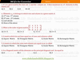 MCQ’s for Excercise                            Matrices                     14
1. If in a given matrix the rows are 2 and the column are 3 then maximum no. of elements in this
matrix are
A) 4        B) 6      C) 8      D) 10

2. Element a32 is belongs to which row and column in a given matrix A
A) 2nd row, 3rd column
B) 3rd row , 2nd column
C) can’t decide
D) None of the above
                                     2 4 5 5 7
3. What is the order of given matrix 7 5 7 8 1
                                     9 0 3 2 4
A) 3 × 5              B) 5 × 3           C) 3 × 3             D) 5 × 5

4. A matrix which do not have equal no. of rows and columns called
A) Square Matrix     B) Triangular Matrix            C) Scalar Matrix       D) Rectangular Matrix

5. A matrix in which the rows and columns are equal in no. is called
A) Square Matrix      B) Triangular Matrix          C) Scalar Matrix        D) Rectangular Matrix

6. In a Diagonal matrix all the elements on the principal diagonal can’t be equal to
A) 0                  B) 1                 C) 2                  D) 3


                            www.shakehandwithlife.blogspot.in
 