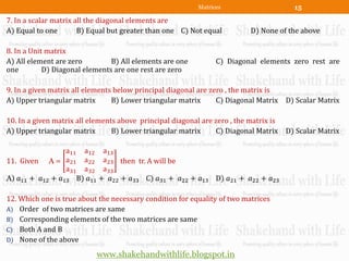 Matrices                    15
7. In a scalar matrix all the diagonal elements are
A) Equal to one        B) Equal but greater than one C) Not equal         D) None of the above

8. In a Unit matrix
A) All element are zero         B) All elements are one         C) Diagonal elements zero rest are
one         D) Diagonal elements are one rest are zero

9. In a given matrix all elements below principal diagonal are zero , the matrix is
A) Upper triangular matrix       B) Lower triangular matrix      C) Diagonal Matrix D) Scalar Matrix

10. In a given matrix all elements above principal diagonal are zero , the matrix is
A) Upper triangular matrix       B) Lower triangular matrix      C) Diagonal Matrix D) Scalar Matrix

                 a11 a12 a13
11. Given A = a21 a22 a23 then tr. A will be
                 a31 a32 a33
A) 𝑎11 + 𝑎12 + 𝑎13 B) 𝑎11 + 𝑎22 + 𝑎33 C) 𝑎31 + 𝑎22 + 𝑎13 D) 𝑎21 + 𝑎22 + 𝑎23

12. Which one is true about the necessary condition for equality of two matrices
A) Order of two matrices are same
B) Corresponding elements of the two matrices are same
C) Both A and B
D) None of the above

                           www.shakehandwithlife.blogspot.in
 