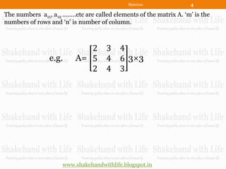 Matrices               4

The numbers a11, a12 ……..etc are called elements of the matrix A. „m‟ is the
numbers of rows and „n‟ is number of column.



                             2       3 4
                e.g.      A= 5       4 6 3×3
                             2       4 3




                     www.shakehandwithlife.blogspot.in
 