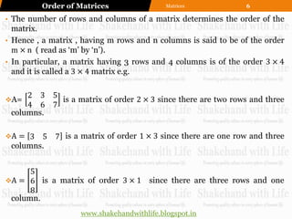Order of Matrices                  Matrices            6

• The number of rows and columns of a matrix determines the order of the
  matrix.
• Hence , a matrix , having m rows and n columns is said to be of the order
  m × n ( read as „m‟ by „n‟).
• In particular, a matrix having 3 rows and 4 columns is of the order 3 × 4
  and it is called a 3 × 4 matrix e.g.

     2 3 5
A=        is a matrix of order 2 × 3 since there are two rows and three
     4 6 7
 columns.

A = 3  5 7 is a matrix of order 1 × 3 since there are one row and three
 columns.


      5
A = 6 is a matrix of order 3 × 1 since there are three rows and one
      8
 column.
                    www.shakehandwithlife.blogspot.in
 