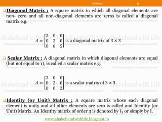 Matrices          9

Diagonal Matrix : A square matrix in which all diagonal elements are
 non- zero and all non-diagonal elements are zeros is called a diagonal
 matrix e.g.


                    2 0       0
                 𝐴= 0 2       0 is a diagonal matrix of 3 × 3
                    0 0       5

 Scalar Matrix : A diagonal matrix in which diagonal elements are equal
 (but not equal to 1), is called a scalar matrix e.g.


                    2 0       0
                 𝐴= 0 2       0 is a scalar matrix of 3 × 3
                    0 0       2

Identity (or Unit) Matrix : A square matrix whose each diagonal
 element is unity and all other elements are zero is called and Identity (or
 Unit) Matrix. An Identity matrix of order 3 is denoted by I3 or simply by I.
                      www.shakehandwithlife.blogspot.in
 