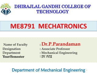1
ME8791 MECHATRONICS
Department of Mechanical Engineering
DHIRAJLAL GANDHI COLLEGE OF
TECHNOLOGY
Name of Faculty : Dr.P.Parandaman
Designation : Associate Professor
Department : Mechanical Engineering
Year/Semester : IV /VII
 