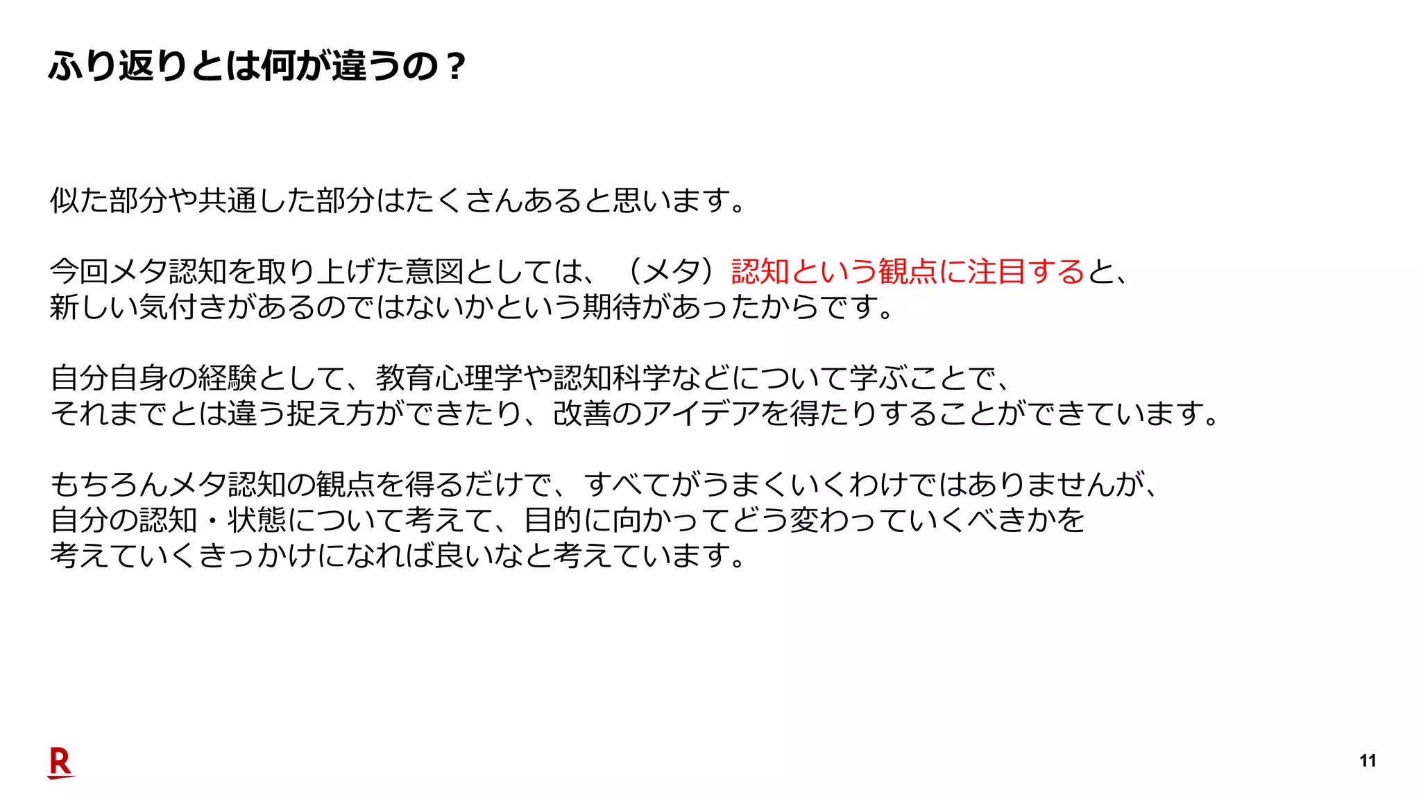 11
ふり返りとは何が違うの︖
似た部分や共通した部分はたくさんあると思います。
今回メタ認知を取り上げた意図としては、（メタ）認知という観点に注⽬すると、
新しい気付きがあるのではないかという期待があったからです。
⾃分⾃⾝の経験として、教育⼼理学や認知科学などについて学ぶことで、
それまでとは違う捉え⽅ができたり、改善のアイデアを得たりすることができています。
もちろんメタ認知の観点を得るだけで、すべてがうまくいくわけではありませんが、
⾃分の認知・状態について考えて、⽬的に向かってどう変わっていくべきかを
考えていくきっかけになれば良いなと考えています。
 