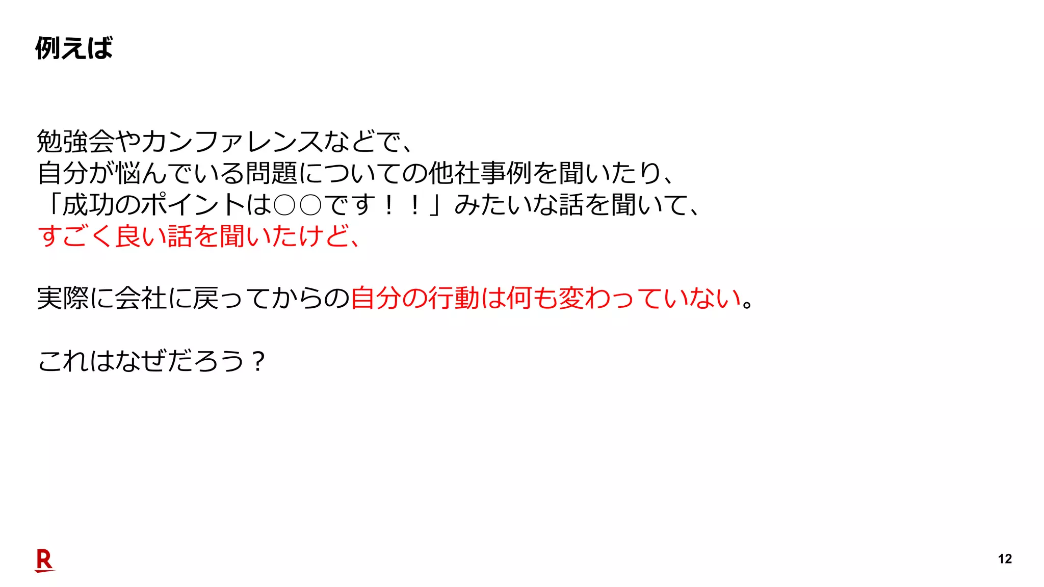 12
例えば
勉強会やカンファレンスなどで、
⾃分が悩んでいる問題についての他社事例を聞いたり、
「成功のポイントは○○です︕︕」みたいな話を聞いて、
すごく良い話を聞いたけど、
実際に会社に戻ってからの⾃分の⾏動は何も変わっていない。
これはなぜだろう︖
 