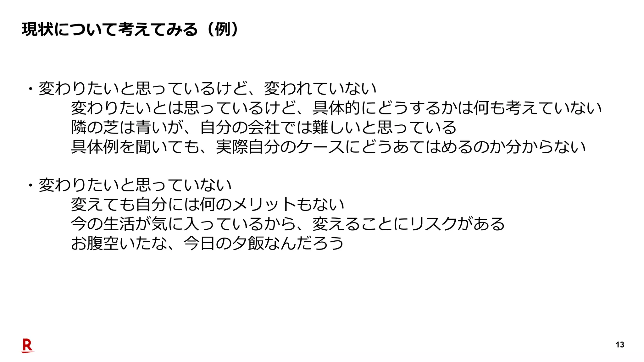 13
現状について考えてみる（例）
・変わりたいと思っているけど、変われていない
変わりたいとは思っているけど、具体的にどうするかは何も考えていない
隣の芝は⻘いが、⾃分の会社では難しいと思っている
具体例を聞いても、実際⾃分のケースにどうあてはめるのか分からない
・変わりたいと思っていない
変えても⾃分には何のメリットもない
今の⽣活が気に⼊っているから、変えることにリスクがある
お腹空いたな、今⽇の⼣飯なんだろう
 