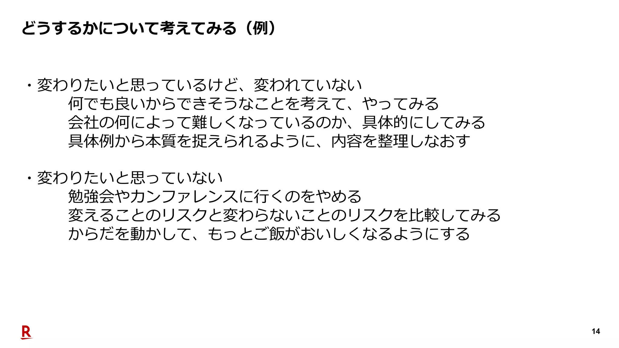 14
どうするかについて考えてみる（例）
・変わりたいと思っているけど、変われていない
何でも良いからできそうなことを考えて、やってみる
会社の何によって難しくなっているのか、具体的にしてみる
具体例から本質を捉えられるように、内容を整理しなおす
・変わりたいと思っていない
勉強会やカンファレンスに⾏くのをやめる
変えることのリスクと変わらないことのリスクを⽐較してみる
からだを動かして、もっとご飯がおいしくなるようにする
 