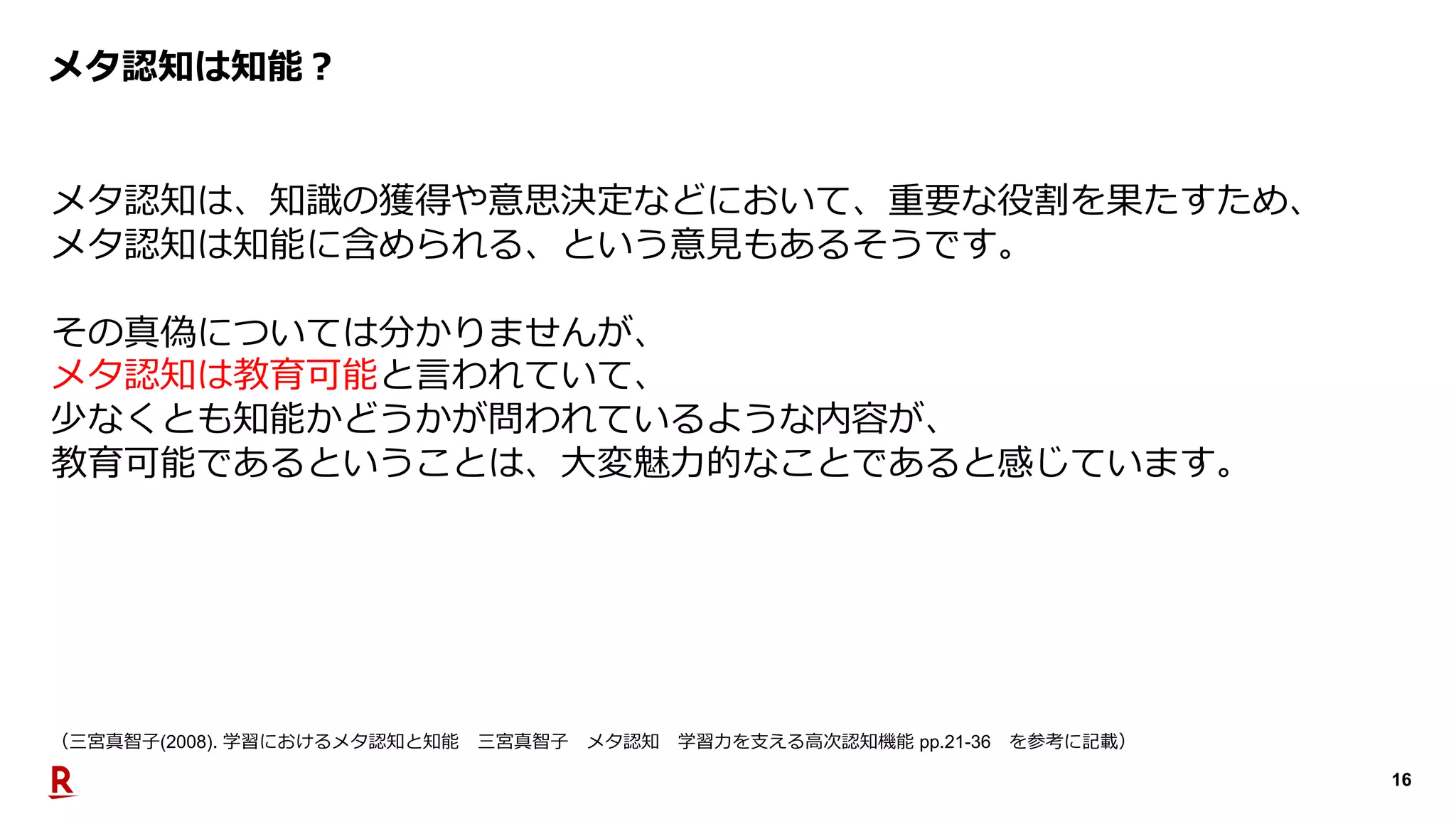 16
メタ認知は知能︖
メタ認知は、知識の獲得や意思決定などにおいて、重要な役割を果たすため、
メタ認知は知能に含められる、という意⾒もあるそうです。
その真偽については分かりませんが、
メタ認知は教育可能と⾔われていて、
少なくとも知能かどうかが問われているような内容が、
教育可能であるということは、⼤変魅⼒的なことであると感じています。
（三宮真智⼦(2008). 学習におけるメタ認知と知能 三宮真智⼦ メタ認知 学習⼒を⽀える⾼次認知機能 pp.21-36 を参考に記載）
 