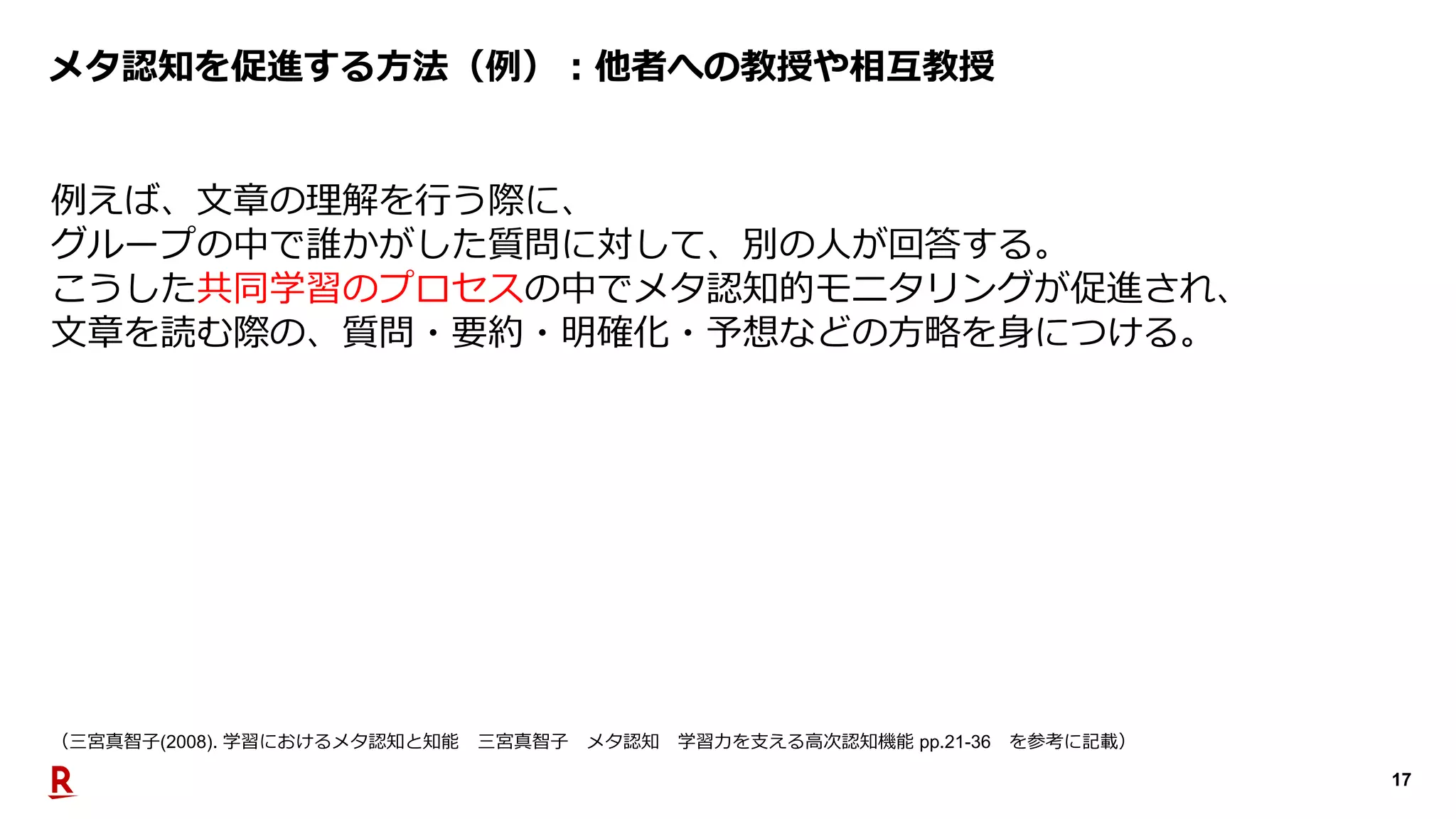 17
メタ認知を促進する⽅法（例）︓他者への教授や相互教授
例えば、⽂章の理解を⾏う際に、
グループの中で誰かがした質問に対して、別の⼈が回答する。
こうした共同学習のプロセスの中でメタ認知的モニタリングが促進され、
⽂章を読む際の、質問・要約・明確化・予想などの⽅略を⾝につける。
（三宮真智⼦(2008). 学習におけるメタ認知と知能 三宮真智⼦ メタ認知 学習⼒を⽀える⾼次認知機能 pp.21-36 を参考に記載）
 