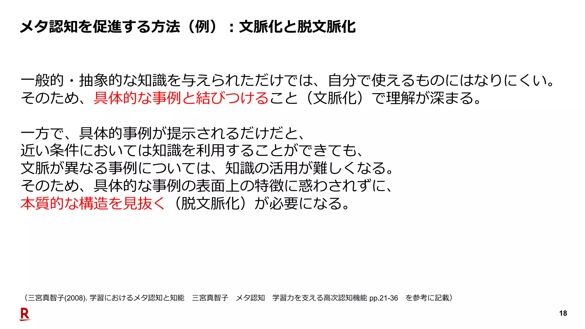 18
メタ認知を促進する⽅法（例）︓⽂脈化と脱⽂脈化
⼀般的・抽象的な知識を与えられただけでは、⾃分で使えるものにはなりにくい。
そのため、具体的な事例と結びつけること（⽂脈化）で理解が深まる。
⼀⽅で、具体的事例が提⽰されるだけだと、
近い条件においては知識を利⽤することができても、
⽂脈が異なる事例については、知識の活⽤が難しくなる。
そのため、具体的な事例の表⾯上の特徴に惑わされずに、
本質的な構造を⾒抜く（脱⽂脈化）が必要になる。
（三宮真智⼦(2008). 学習におけるメタ認知と知能 三宮真智⼦ メタ認知 学習⼒を⽀える⾼次認知機能 pp.21-36 を参考に記載）
 