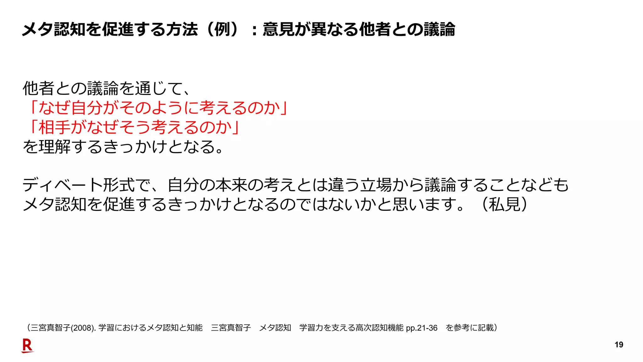19
メタ認知を促進する⽅法（例）︓意⾒が異なる他者との議論
他者との議論を通じて、
「なぜ⾃分がそのように考えるのか」
「相⼿がなぜそう考えるのか」
を理解するきっかけとなる。
ディベート形式で、⾃分の本来の考えとは違う⽴場から議論することなども
メタ認知を促進するきっかけとなるのではないかと思います。（私⾒）
（三宮真智⼦(2008). 学習におけるメタ認知と知能 三宮真智⼦ メタ認知 学習⼒を⽀える⾼次認知機能 pp.21-36 を参考に記載）
 