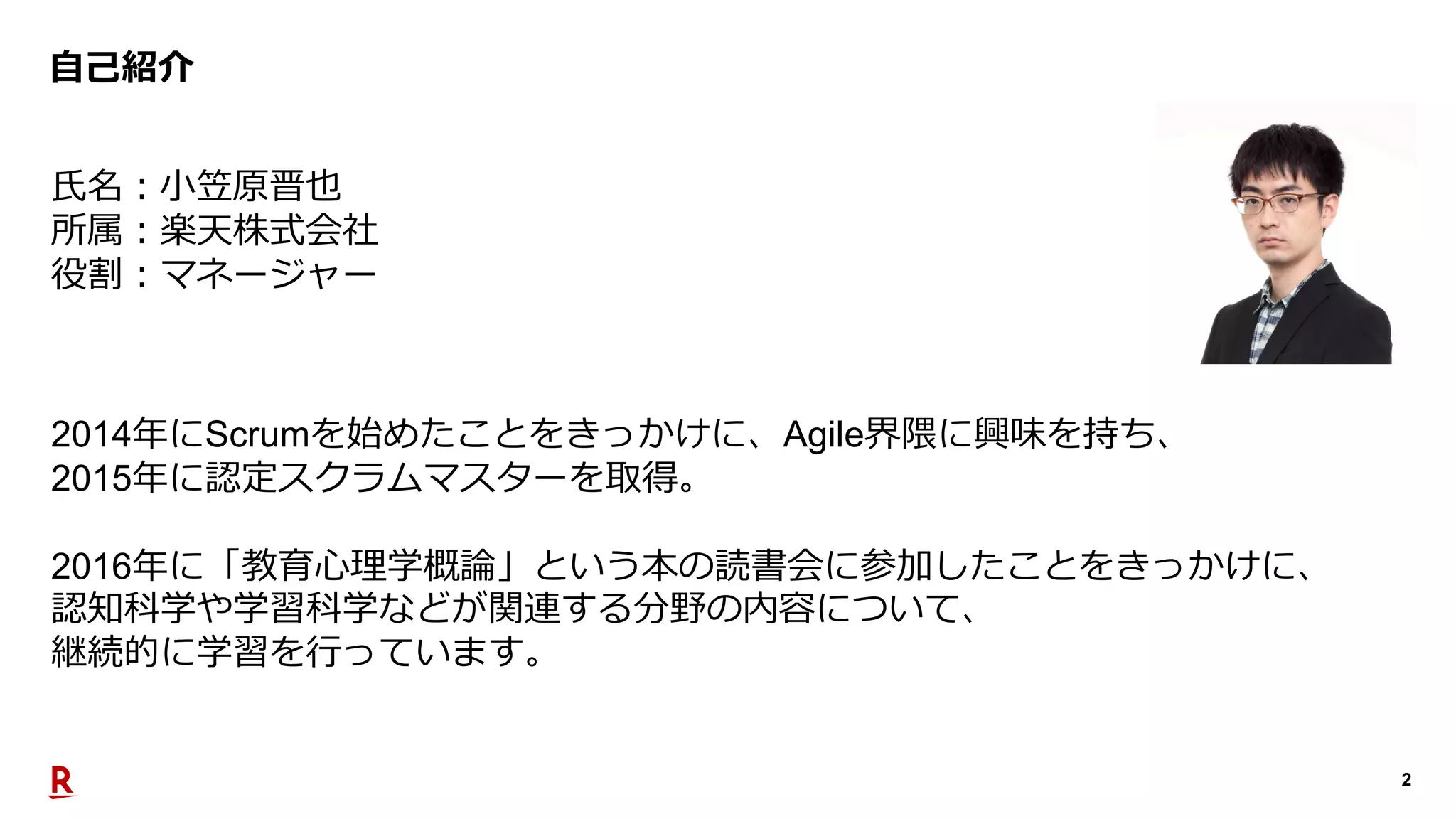 2
⾃⼰紹介
⽒名︓⼩笠原晋也
所属︓楽天株式会社
役割︓マネージャー
2014年にScrumを始めたことをきっかけに、Agile界隈に興味を持ち、
2015年に認定スクラムマスターを取得。
2016年に「教育⼼理学概論」という本の読書会に参加したことをきっかけに、
認知科学や学習科学などが関連する分野の内容について、
継続的に学習を⾏っています。
 