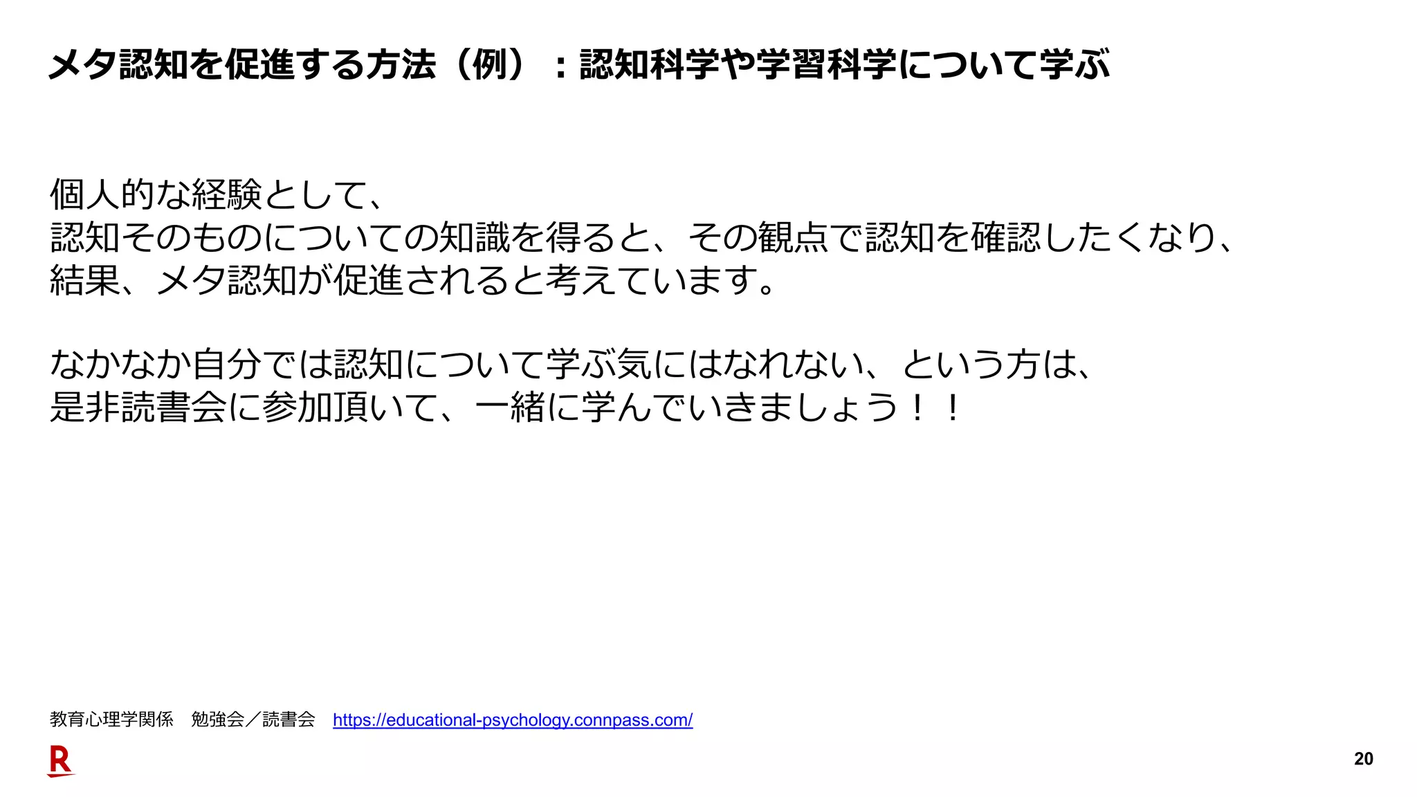 20
メタ認知を促進する⽅法（例）︓認知科学や学習科学について学ぶ
個⼈的な経験として、
認知そのものについての知識を得ると、その観点で認知を確認したくなり、
結果、メタ認知が促進されると考えています。
なかなか⾃分では認知について学ぶ気にはなれない、という⽅は、
是⾮読書会に参加頂いて、⼀緒に学んでいきましょう︕︕
教育⼼理学関係 勉強会／読書会 https://educational-psychology.connpass.com/
 