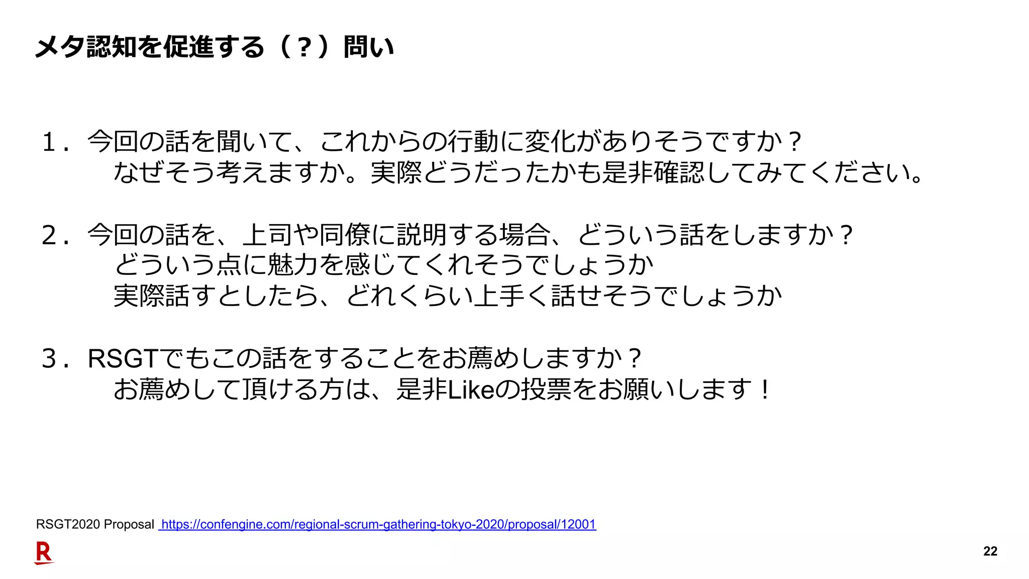 22
メタ認知を促進する（︖）問い
１．今回の話を聞いて、これからの⾏動に変化がありそうですか︖
なぜそう考えますか。実際どうだったかも是⾮確認してみてください。
２．今回の話を、上司や同僚に説明する場合、どういう話をしますか︖
どういう点に魅⼒を感じてくれそうでしょうか
実際話すとしたら、どれくらい上⼿く話せそうでしょうか
３．RSGTでもこの話をすることをお薦めしますか︖
お薦めして頂ける⽅は、是⾮Likeの投票をお願いします︕
RSGT2020 Proposal https://confengine.com/regional-scrum-gathering-tokyo-2020/proposal/12001
 
