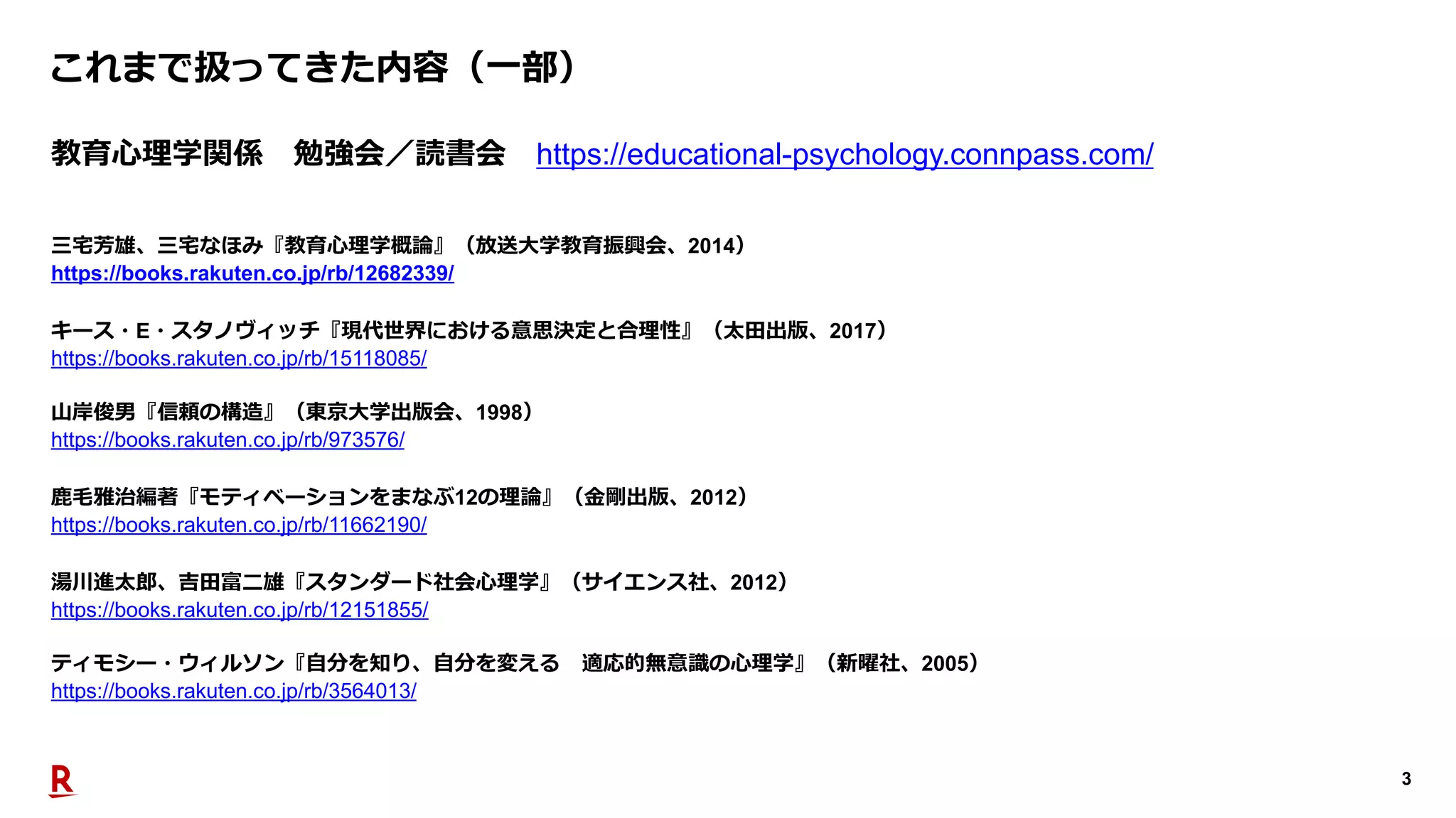 3
これまで扱ってきた内容（⼀部）
教育⼼理学関係 勉強会／読書会 https://educational-psychology.connpass.com/
三宅芳雄、三宅なほみ『教育⼼理学概論』（放送⼤学教育振興会、2014）
https://books.rakuten.co.jp/rb/12682339/
⼭岸俊男『信頼の構造』（東京⼤学出版会、1998）
https://books.rakuten.co.jp/rb/973576/
キース・E・スタノヴィッチ『現代世界における意思決定と合理性』（太⽥出版、2017）
https://books.rakuten.co.jp/rb/15118085/
⿅⽑雅治編著『モティベーションをまなぶ12の理論』（⾦剛出版、2012）
https://books.rakuten.co.jp/rb/11662190/
湯川進太郎、吉⽥富⼆雄『スタンダード社会⼼理学』（サイエンス社、2012）
https://books.rakuten.co.jp/rb/12151855/
ティモシー・ウィルソン『⾃分を知り、⾃分を変える 適応的無意識の⼼理学』（新曜社、2005）
https://books.rakuten.co.jp/rb/3564013/
 