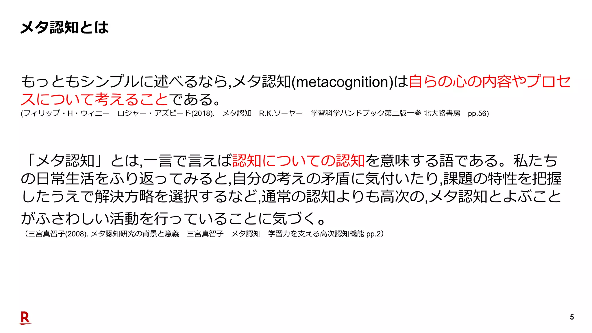 5
メタ認知とは
もっともシンプルに述べるなら,メタ認知(metacognition)は⾃らの⼼の内容やプロセ
スについて考えることである。
(フィリップ・H・ウィニー ロジャー・アズビード(2018). メタ認知 R.K.ソーヤー 学習科学ハンドブック第⼆版⼀巻 北⼤路書房 pp.56)
「メタ認知」とは,⼀⾔で⾔えば認知についての認知を意味する語である。私たち
の⽇常⽣活をふり返ってみると,⾃分の考えの⽭盾に気付いたり,課題の特性を把握
したうえで解決⽅略を選択するなど,通常の認知よりも⾼次の,メタ認知とよぶこと
がふさわしい活動を⾏っていることに気づく。
（三宮真智⼦(2008). メタ認知研究の背景と意義 三宮真智⼦ メタ認知 学習⼒を⽀える⾼次認知機能 pp.2）
 