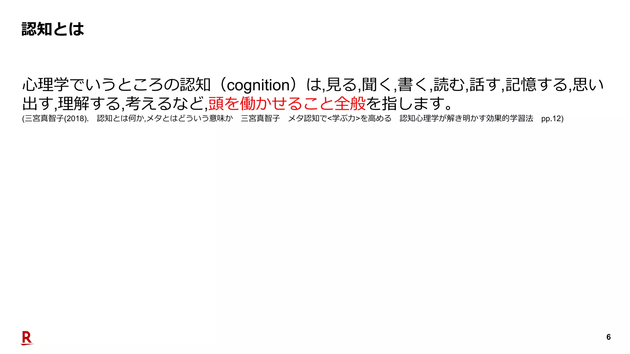 6
認知とは
⼼理学でいうところの認知（cognition）は,⾒る,聞く,書く,読む,話す,記憶する,思い
出す,理解する,考えるなど,頭を働かせること全般を指します。
(三宮真智⼦(2018). 認知とは何か,メタとはどういう意味か 三宮真智⼦ メタ認知で<学ぶ⼒>を⾼める 認知⼼理学が解き明かす効果的学習法 pp.12)
 