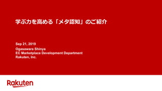 学ぶ⼒を⾼める「メタ認知」のご紹介
Sep 21, 2019
Ogasawara Shinya
EC Marketplace Development Department
Rakuten, Inc.
 
