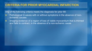 CRITERIA FOR PRIOR MYOCARDIAL INFARCTION
Any of the following criteria meets the diagnosis for prior MI:
Pathological Q waves with or without symptoms in the absence of non-
ischemic causes
Imaging evidence of a region of loss of viable myocardium that is thinned
and fails to contract, in the absence of a non-ischemic cause
 