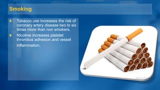 Smoking
Tobacco use increases the risk of
coronary artery disease two to six
times more than non smokers.
Nicotine increases platelet
thrombus adhesion and vessel
inflammation.
 