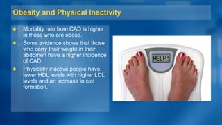 Obesity and Physical Inactivity
Mortality rate from CAD is higher
in those who are obese.
Some evidence shows that those
who carry their weight in their
abdomen have a higher incidence
of CAD
Physically inactive people have
lower HDL levels with higher LDL
levels and an increase in clot
formation.
 