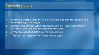 Pathophysiology
Ischemia develops when there is an increased demand for oxygen or a
decreased supply of oxygen.
Ischemia can develop within 10 seconds and if it lasts longer than 20
minutes, irreversible cell and tissue death occurs.
Myocardial cell death begins at the endocardium.
The area most distal to the arterial blood supply.
 