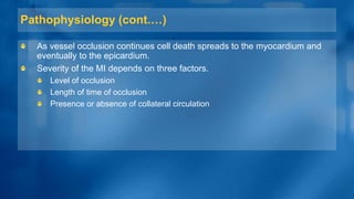 Pathophysiology (cont.…)
As vessel occlusion continues cell death spreads to the myocardium and
eventually to the epicardium.
Severity of the MI depends on three factors.
Level of occlusion
Length of time of occlusion
Presence or absence of collateral circulation
 