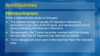 INVESTIGATIONS
Electrocardiography
Show a characteristic series of changes
The earliest change is usually ST elevation followed by
diminution in the Size of the R wave, and development of a Q
wave (indicating full thickness Infarction).
Subsequently, the T wave becomes inverted and this change
persists after the ST segment has returned to normal.
ECG changes are best seen in the lead that ‘face’ the infarcted
area.
 