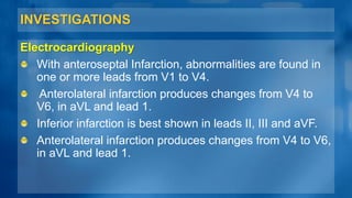 INVESTIGATIONS
Electrocardiography
With anteroseptal Infarction, abnormalities are found in
one or more leads from V1 to V4.
Anterolateral infarction produces changes from V4 to
V6, in aVL and lead 1.
Inferior infarction is best shown in leads II, III and aVF.
Anterolateral infarction produces changes from V4 to V6,
in aVL and lead 1.
 