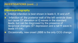 INVESTIGATIONS (cont.…)
Electrocardiography
Inferior infarction is best shown in leads II, III and aVF.
Infarction of the posterior wall of the left ventricle does
not cause ST elevation or Q waves in the standard
leads, but can be diagnosed by the presence of
reciprocal changes (ST depression and a tall R wave in
leads V1-V4).
Occasionally, new onset LBBB is the only CCG change.
 