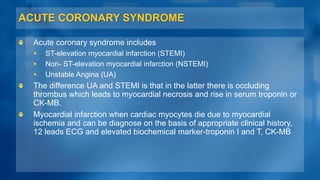 ACUTE CORONARY SYNDROME
Acute coronary syndrome includes
 ST-elevation myocardial infarction (STEMI)
 Non- ST-elevation myocardial infarction (NSTEMI)
 Unstable Angina (UA)
The difference UA and STEMI is that in the latter there is occluding
thrombus which leads to myocardial necrosis and rise in serum troponin or
CK-MB.
Myocardial infarction when cardiac myocytes die due to myocardial
ischemia and can be diagnose on the basis of appropriate clinical history,
12 leads ECG and elevated biochemical marker-troponin I and T, CK-MB
 