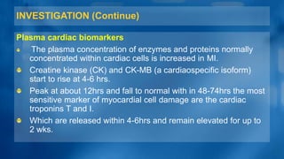 INVESTIGATION (Continue)
Plasma cardiac biomarkers
The plasma concentration of enzymes and proteins normally
concentrated within cardiac cells is increased in MI.
Creatine kinase (CK) and CK-MB (a cardiaospecific isoform)
start to rise at 4-6 hrs.
Peak at about 12hrs and fall to normal with in 48-74hrs the most
sensitive marker of myocardial cell damage are the cardiac
troponins T and I.
Which are released within 4-6hrs and remain elevated for up to
2 wks.
 