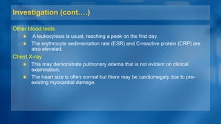 Investigation (cont.…)
Other blood tests
A leukocytosis is usual, reaching a peak on the first day.
The erythrocyte sedimentation rate (ESR) and C-reactive protein (CRP) are
also elevated.
Chest X-ray
This may demonstrate pulmonary edema that is not evident on clinical
examination.
The heart size is often normal but there may be cardiomegaly due to pre-
existing myocardial damage.
 