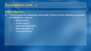 Investigation (cont.…)
Echocardiography
This is useful for assessing ventricular function and for detecting important
complications, such as
 Mural thrombus,
 Cardiac rupture,
 Ventricular septal defect,
 Mitral regurgitation &
 Pericardial effusion.
 