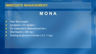 IMMEDIATE MANAGEMENT:
M O N A
High flow oxygen
Analgesic ( I/V opiates )
I/V Antiemetic's (Metoclopramide )
Oral Aspirin ( 300 mg )
Sublingual glyceryl trinitrate ( 0.3 -1 mg)
 