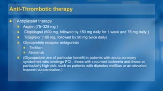 Anti-Thrombotic therapy
Antiplatelet therapy
Aspirin (75–325 mg )
Clopidogrel (600 mg, followed by 150 mg daily for 1 week and 75 mg daily )
Ticagrelor (180 mg, followed by 90 mg twice daily)
Glycoprotein receptor antagonists
Tirofiban
Abciximab
(Glycoprotein are of particular benefit in patients with acute coronary
syndromes who undergo PCI , those with recurrent ischemia and those at
particularly high risk, such as patients with diabetes mellitus or an elevated
troponin concentration.)
 