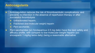 Anticoagulants
Anticoagulation reduces the risk of thromboembolic complications, and
prevents re-infarction in the absence of reperfusion therapy or after
successful thrombolysis
Unfractionated heparin,
Fractioned (low-molecular weight) heparin
Pent saccharide.
Pent saccharides (s/c fondaparinux 2.5 mg daily) have the best safety and
efficacy profile, with compare to low-molecular-weight heparin (s/c
enoxaparin 1 mg/kg twice daily) being a reasonable alternative
 