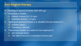 Anti-Anginal therapy
Sublingual glyceryl trinitrate (300–500 µg)
intravenous nitrates
Glyceryl trinitrate 0.6–1.2 mg/hr
Isosorbide dinitrate 1–2 mg/hr
Sublingual glyceryl trinitrate is a valuable first-aid measure in
Unstable angina
Threatened infarction
Intravenous nitrates are useful for the treatment of
left ventricular failure
The relief of recurrent or persistent ischemic pain.
 
