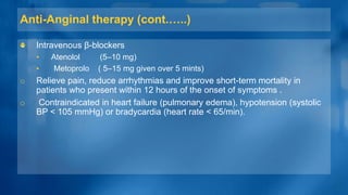 Anti-Anginal therapy (cont.…..)
Intravenous β-blockers
• Atenolol (5–10 mg)
• Metoprolo ( 5–15 mg given over 5 mints)
o Relieve pain, reduce arrhythmias and improve short-term mortality in
patients who present within 12 hours of the onset of symptoms .
o Contraindicated in heart failure (pulmonary edema), hypotension (systolic
BP < 105 mmHg) or bradycardia (heart rate < 65/min).
 