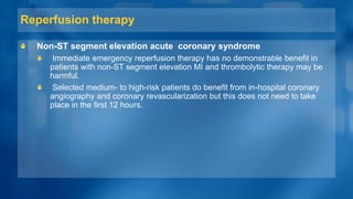 Reperfusion therapy
Non-ST segment elevation acute coronary syndrome
Immediate emergency reperfusion therapy has no demonstrable benefit in
patients with non-ST segment elevation MI and thrombolytic therapy may be
harmful.
Selected medium- to high-risk patients do benefit from in-hospital coronary
angiography and coronary revascularization but this does not need to take
place in the first 12 hours.
 