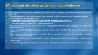 ST segment elevation acute coronary syndrome
Immediate reperfusion therapy restores coronary artery patency, preserves left ventricular function and improves
survival.
Successful therapy is associated with pain relief, resolution of acute ST elevation and, sometimes, transient
arrhythmias (e.g. idioventricular rhythm).
PRIMARY PERCUTANEOUS CORONARY INTERVENTION (PCI).
This is the treatment of choice for ST segment elevation MI
Outcomes are best when it is used in combination with glycoprotein IIb/IIIa receptor antagonists and intracoronary
stent implantation.
In comparison to thrombolytic therapy, it is associated with a greater reduction in the risk of death, recurrent MI
or stroke .
Thus, intravenous thrombolytic therapy remains the first-line reperfusion treatment in many hospitals, especially
those in rural or remote areas.
When primary PCI cannot be achieved within 2 hours of diagnosis, thrombolytic therapy should be administered.
Thrombolysis .
The benefit is greatest in those patients who receive treatment within the first few hours: ‘minutes mean muscle’.
 