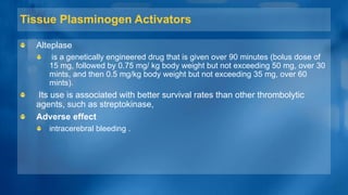 Tissue Plasminogen Activators
Alteplase
is a genetically engineered drug that is given over 90 minutes (bolus dose of
15 mg, followed by 0.75 mg/ kg body weight but not exceeding 50 mg, over 30
mints, and then 0.5 mg/kg body weight but not exceeding 35 mg, over 60
mints).
Its use is associated with better survival rates than other thrombolytic
agents, such as streptokinase,
Adverse effect
intracerebral bleeding .
 