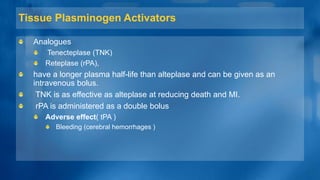 Tissue Plasminogen Activators
Analogues
Tenecteplase (TNK)
Reteplase (rPA),
have a longer plasma half-life than alteplase and can be given as an
intravenous bolus.
TNK is as effective as alteplase at reducing death and MI.
rPA is administered as a double bolus
Adverse effect( tPA )
Bleeding (cerebral hemorrhages )
 