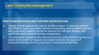 Later in-hospital management
RISK STRATIFICATION AND FURTHER INVESTIGATION
Simple clinical tools can be used to identify medium- to high-risk patients.
The GRACE score is a simple method of calculating early mortality that can
help guide which patients should be selected for intensive therapy, and
specifically early inpatient coronary angiography.
The prognosis of patients who have survived an acute coronary syndrome is
related to the extent of residual myocardial ischemia, the degree of
myocardial damage and the presence of ventricular arrhythmias.
 
