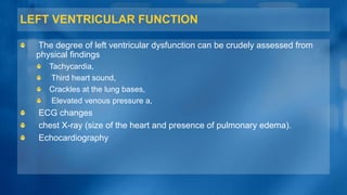 LEFT VENTRICULAR FUNCTION
The degree of left ventricular dysfunction can be crudely assessed from
physical findings
Tachycardia,
Third heart sound,
Crackles at the lung bases,
Elevated venous pressure a,
ECG changes
chest X-ray (size of the heart and presence of pulmonary edema).
Echocardiography
 