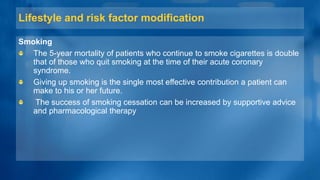 Lifestyle and risk factor modification
Smoking
The 5-year mortality of patients who continue to smoke cigarettes is double
that of those who quit smoking at the time of their acute coronary
syndrome.
Giving up smoking is the single most effective contribution a patient can
make to his or her future.
The success of smoking cessation can be increased by supportive advice
and pharmacological therapy
 